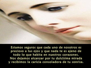 Estamos seguros que cada uno de nosotros es
precioso a tus ojos y que nada te es ajeno de
todo lo que habita en nuestros corazones.
Nos dejamos alcanzar por tu dulcísima mirada
y recibimos la caricia consoladora de tu sonrisa.

 