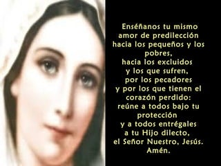 Enséñanos tu mismo
amor de predilección
hacia los pequeños y los
pobres,
hacia los excluidos
y los que sufren,
por los pecadores
y por los que tienen el
corazón perdido:
reúne a todos bajo tu
protección
y a todos entrégales
a tu Hijo dilecto,
el Señor Nuestro, Jesús.
Amén.

 
