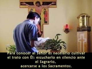 Para conocer al Señor es necesario cultivar
el trato con Él: escucharlo en silencio ante
el Sagrario,
acercarse a los Sacramentos.

 