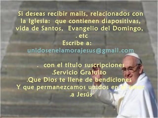 Si deseas recibir mails, relacionados con
la Iglesia: que contienen diapositivas,
vida de Santos, Evangelio del Domingo,
. etc
Escribe a:
unidosenelamorajesus@gmail.com
. con el título suscripciones
.Servicio Gratuito
.Que Dios te llene de bendiciones
Y que permanezcamos unidos en el amor
.a Jesús

 