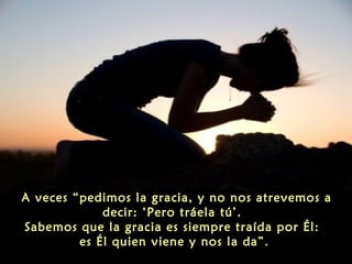 A veces “pedimos la gracia, y no nos atrevemos a
decir: ‘Pero tráela tú’.
Sabemos que la gracia es siempre traída por Él:
es Él quien viene y nos la da”.

 