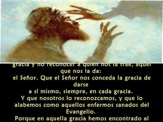 “Nosotros damos la fea impresión de tomar la
gracia y no reconocer a quien nos la trae, aquel
que nos la da:
el Señor. Que el Señor nos conceda la gracia de
darse
a sí mismo, siempre, en cada gracia.
Y que nosotros lo reconozcamos, y que lo
alabemos como aquellos enfermos sanados del
Evangelio.
Porque en aquella gracia hemos encontrado al

 