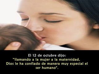 El 12 de octubre dijo:
“llamando a la mujer a la maternidad,
Dios le ha confiado de manera muy especial el
ser humano".

 