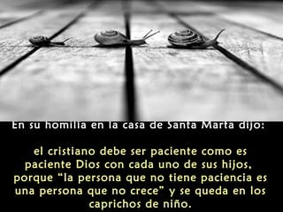 En su homilía en la casa de Santa Marta dijo:
el cristiano debe ser paciente como es
paciente Dios con cada uno de sus hijos,
porque “la persona que no tiene paciencia es
una persona que no crece” y se queda en los
caprichos de niño.

 