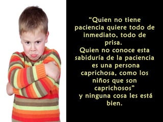 “Quien no tiene
paciencia quiere todo de
inmediato, todo de
prisa.
Quien no conoce esta
sabiduría de la paciencia
es una persona
caprichosa, como los
niños que son
caprichosos”
y ninguna cosa les está
bien.

 