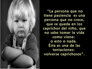 “La persona que no
tiene paciencia es una
persona que no crece,
que se queda en los
caprichos del niño, que
no sabe tomar la vida
como viene:
o esto o nada.
Ésta es una de las
tentaciones:
volverse caprichosos”.

 