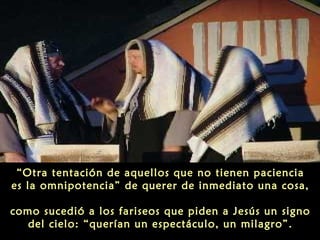 “Otra tentación de aquellos que no tienen paciencia
es la omnipotencia” de querer de inmediato una cosa,
como sucedió a los fariseos que piden a Jesús un signo
del cielo: “querían un espectáculo, un milagro”.

 