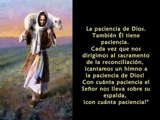 La paciencia de Dios.
También Él tiene
paciencia.
Cada vez que nos
dirigimos al sacramento
de la reconciliación,
¡cantamos un himno a
la paciencia de Dios!
Con cuánta paciencia el
Señor nos lleva sobre su
espalda,
¡con cuánta paciencia!"

 