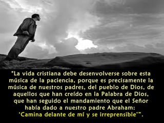 "La vida cristiana debe desenvolverse sobre esta
música de la paciencia, porque es precisamente la
música de nuestros padres, del pueblo de Dios, de
aquellos que han creído en la Palabra de Dios,
que han seguido el mandamiento que el Señor
había dado a nuestro padre Abraham:
‘Camina delante de mí y se irreprensible’”.

 