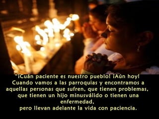 “¡Cuán paciente es nuestro pueblo! ¡Aún hoy!
Cuando vamos a las parroquias y encontramos a
aquellas personas que sufren, que tienen problemas,
que tienen un hijo minusválido o tienen una
enfermedad,
pero llevan adelante la vida con paciencia.

 