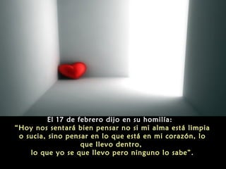El 17 de febrero dijo en su homilía:
“Hoy nos sentará bien pensar no si mi alma está limpia
o sucia, sino pensar en lo que está en mi corazón, lo
que llevo dentro,
lo que yo se que llevo pero ninguno lo sabe”.

 
