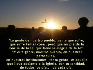 “La gente de nuestro pueblo, gente que sufre,
que sufre tantas cosas, pero que no pierde la
sonrisa de la fe, que tiene la alegría de la fe”.
“Y esta gente, nuestro pueblo, en nuestras
parroquias,
en nuestras instituciones –tanta gente– es aquella
que lleva adelante a la Iglesia, con su santidad,
de todos los días, de cada día.

 