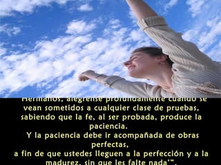 ‘Hermanos, alégrense profundamente cuando se
vean sometidos a cualquier clase de pruebas,
sabiendo que la fe, al ser probada, produce la
paciencia.
Y la paciencia debe ir acompañada de obras
perfectas,
a fin de que ustedes lleguen a la perfección y a la

 