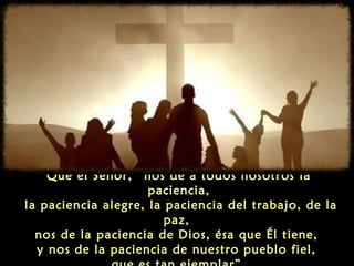 Que el Señor, “nos dé a todos nosotros la
paciencia,
la paciencia alegre, la paciencia del trabajo, de la
paz,
nos de la paciencia de Dios, ésa que Él tiene,
y nos de la paciencia de nuestro pueblo fiel,

 