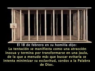 El 18 de febrero en su homilía dijo:
La tentación se manifiesta como una atracción
inocua y termina por transformarse en una jaula,
de la que a menudo más que buscar evitarla se
intenta minimizar su esclavitud, sordos a la Palabra
de Dios.

 