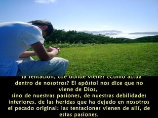 “la tentación, ¿de dónde viene? ¿Cómo actúa
dentro de nosotros? El apóstol nos dice que no
viene de Dios,
sino de nuestras pasiones, de nuestras debilidades
interiores, de las heridas que ha dejado en nosotros
el pecado original: las tentaciones vienen de allí, de
estas pasiones.

 