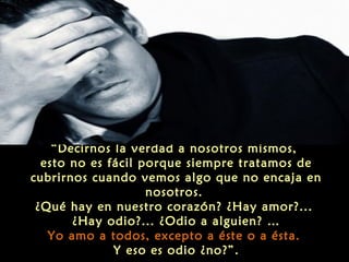 “Decirnos la verdad a nosotros mismos,
esto no es fácil porque siempre tratamos de
cubrirnos cuando vemos algo que no encaja en
nosotros.
¿Qué hay en nuestro corazón? ¿Hay amor?...
¿Hay odio?... ¿Odio a alguien? …
Yo amo a todos, excepto a éste o a ésta.
Y eso es odio ¿no?”.

 