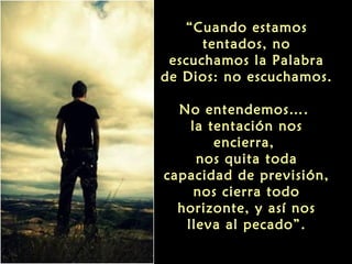 “Cuando estamos
tentados, no
escuchamos la Palabra
de Dios: no escuchamos.
No entendemos….
la tentación nos
encierra,
nos quita toda
capacidad de previsión,
nos cierra todo
horizonte, y así nos
lleva al pecado”.

 