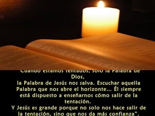 “Cuando estamos tentados, solo la Palabra de
Dios,
la Palabra de Jesús nos salva. Escuchar aquella
Palabra que nos abre el horizonte… Él siempre
está dispuesto a enseñarnos cómo salir de la
tentación.
Y Jesús es grande porque no solo nos hace salir de
la tentación, sino que nos da más confianza”.

 