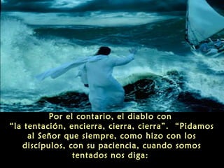 Por el contario, el diablo con
“la tentación, encierra, cierra, cierra”. “Pidamos
al Señor que siempre, como hizo con los
discípulos, con su paciencia, cuando somos
tentados nos diga:

 