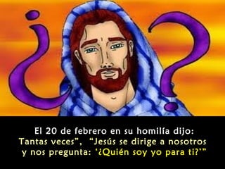 
El 20 de febrero en su homilía dijo:
Tantas veces”, “Jesús se dirige a nosotros
y nos pregunta: ‘¿Quién soy yo para ti?’”

 