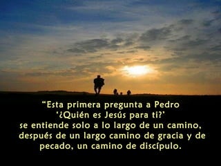 “Esta primera pregunta a Pedro
‘¿Quién es Jesús para ti?’
se entiende solo a lo largo de un camino,
después de un largo camino de gracia y de
pecado, un camino de discípulo.

 