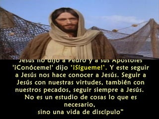 Jesús no dijo a Pedro y a sus Apóstoles
'¡Conóceme!' dijo ‘¡Sígueme!’. Y este seguir
a Jesús nos hace conocer a Jesús. Seguir a
Jesús con nuestras virtudes, también con
nuestros pecados, seguir siempre a Jesús.
No es un estudio de cosas lo que es
necesario,
sino una vida de discípulo”

 