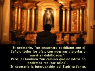 Es necesario, “un encuentro cotidiano con el
Señor, todos los días, con nuestras victorias y
nuestras debilidades”.
Pero, es también “un camino que nosotros no
podemos realizar solos”.
Es necesaria la intervención del Espíritu Santo.

 
