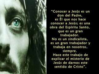 “Conocer a Jesús es un
don del Padre,
es Él que nos hace
conocer a Jesús; es una
obra del Espíritu Santo,
que es un gran
trabajador.
No es un sindicalista,
es un gran trabajador y
trabaja en nosotros,
siempre.
Hace este trabajo de
explicar el misterio de
Jesús de darnos este
sentido de Cristo”.

 