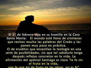 El 21 de febrero dijo en su homilía en la Casa
Santa Marta: El mundo está lleno de cristianos
que recitan mucho las palabras del Credo y las
ponen muy poco en práctica.
O de eruditos que encasillan la teología en una
serie de posibilidades, sin que tal sabiduría tenga
después reflejos concretos en la vida. La
afirmación del apóstol Santiago es clara "la fe sin
el fruto en la vida,

 