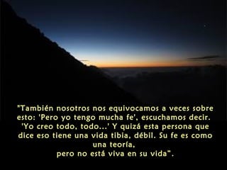 "También nosotros nos equivocamos a veces sobre
esto: 'Pero yo tengo mucha fe', escuchamos decir.
'Yo creo todo, todo...' Y quizá esta persona que
dice eso tiene una vida tibia, débil. Su fe es como
una teoría,
pero no está viva en su vida”.

 