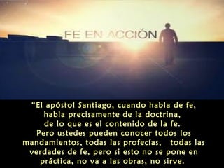 “El apóstol Santiago, cuando habla de fe,
habla precisamente de la doctrina,
de lo que es el contenido de la fe.
Pero ustedes pueden conocer todos los
mandamientos, todas las profecías, todas las
verdades de fe, pero si esto no se pone en
práctica, no va a las obras, no sirve.

 