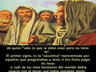 En el Evangelio se encuentran dos signos reveladores
de quien "sabe lo que se debe creer pero no tiene
fe".
El primer signo, es la "casuística" representada por
aquellos que preguntaban a Jesús si era lícito pagar
las tasas
o cuál de los siete hermanos del marido debía

 