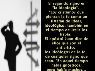 El segundo signo es
"la ideología".
"Los cristianos que
piensan la fe como un
sistema de ideas,
ideológico: también en
el tiempo de Jesús los
había.
El apóstol Juan dice de
ellos que son el
anticristo,
los ideólogos de la fe,
de cualquier signo que
sean. ‘En aquel tiempo
había gnósticos,
pero había muchos...

 