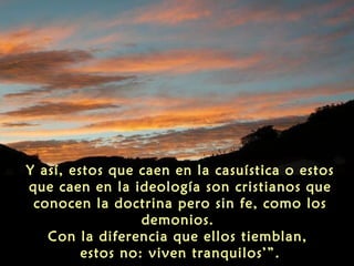 Y así, estos que caen en la casuística o estos
que caen en la ideología son cristianos que
conocen la doctrina pero sin fe, como los
demonios.
Con la diferencia que ellos tiemblan,
estos no: viven tranquilos’”.

 