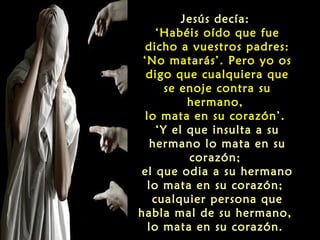 Jesús decía:
‘Habéis oído que fue
dicho a vuestros padres:
‘No matarás’. Pero yo os
digo que cualquiera que
se enoje contra su
hermano,
lo mata en su corazón’.
‘Y el que insulta a su
hermano lo mata en su
corazón;
el que odia a su hermano
lo mata en su corazón;
cualquier persona que
habla mal de su hermano,
lo mata en su corazón.

 