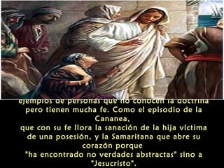 “Por otro lado, en el Evangelio hay también
ejemplos de personas que no conocen la doctrina
pero tienen mucha fe. Como el episodio de la
Cananea,
que con su fe llora la sanación de la hija víctima
de una posesión, y la Samaritana que abre su
corazón porque
"ha encontrado no verdades abstractas" sino a
"Jesucristo".

 