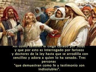 Así como también el ciego curado por Jesús
y que por esto es interrogado por fariseos
y doctores de la ley hasta que se arrodilla con
sencillez y adora a quien lo ha sanado. Tres
personas
"que demuestran como fe y testimonio son
indisolubles".

 