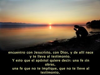 "la fe lleva siempre al testimonio. La fe es un
encuentro con Jesucristo, con Dios, y de allí nace
y te lleva al testimonio.
Y esto que el apóstol quiere decir: una fe sin
obras,
una fe que no te implique, que no te lleve al
testimonio,

 