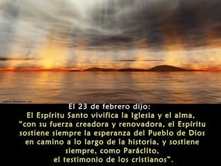El 23 de febrero dijo:
El Espíritu Santo vivifica la Iglesia y el alma,
“con su fuerza creadora y renovadora, el Espíritu
sostiene siempre la esperanza del Pueblo de Dios
en camino a lo largo de la historia, y sostiene
siempre, como Paráclito,
el testimonio de los cristianos”.

 