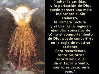 “Imitar la santidad
y la perfección de Dios
puede parecer una meta
inalcanzable. Sin
embargo,
la Primera Lectura
y el Evangelio sugieren
ejemplos concretos de
cómo el comportamiento
de Dios puede convertirse
en la regla de nuestras
acciones.
Pero recordemos,
todos nosotros
recordemos, que,
sin el Espíritu Santo,
nuestro esfuerzo sería
vano”.

 