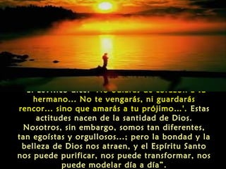 “El Levítico dice: ‘No odiarás de corazón a tu
hermano... No te vengarás, ni guardarás
rencor... sino que amarás a tu prójimo…'. Estas
actitudes nacen de la santidad de Dios.
Nosotros, sin embargo, somos tan diferentes,
tan egoístas y orgullosos...; pero la bondad y la
belleza de Dios nos atraen, y el Espíritu Santo
nos puede purificar, nos puede transformar, nos
puede modelar día a día”.

 