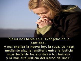 “Jesús nos habla en el Evangelio de la
santidad,
y nos explica la nueva ley, la suya. Lo hace
mediante algunas antítesis entre la justicia
imperfecta de los escribas y los fariseos
y la más alta justicia del Reino de Dios”.

 