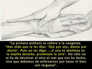 “La primera antítesis se refiere a la venganza.
‘Han oído que se les dijo: ‘Ojo por ojo, diente por
diente’. Pues yo les digo: …si uno te abofetea en
la mejilla derecha, preséntale la otra’. No sólo no
se ha de devolver al otro el mal que nos ha hecho,
sino que debemos de esforzarnos por hacer el bien
con largueza”.

 