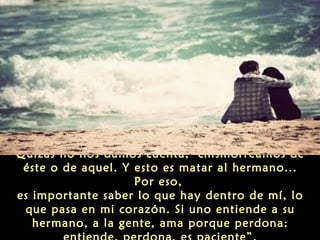 Quizás no nos damos cuenta, chismorreamos de
éste o de aquel. Y esto es matar al hermano...
Por eso,
es importante saber lo que hay dentro de mí, lo
que pasa en mi corazón. Si uno entiende a su
hermano, a la gente, ama porque perdona:

 