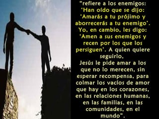“refiere a los enemigos:
‘Han oído que se dijo:
‘Amarás a tu prójimo y
aborrecerás a tu enemigo’.
Yo, en cambio, les digo:
‘Amen a sus enemigos y
recen por los que los
persiguen’. A quien quiere
seguirlo,
Jesús le pide amar a los
que no lo merecen, sin
esperar recompensa, para
colmar los vacíos de amor
que hay en los corazones,
en las relaciones humanas,
en las familias, en las
comunidades, en el
mundo”.

 