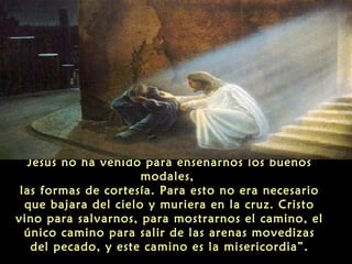 Jesús no ha venido para enseñarnos los buenos
modales,
las formas de cortesía. Para esto no era necesario
que bajara del cielo y muriera en la cruz. Cristo
vino para salvarnos, para mostrarnos el camino, el
único camino para salir de las arenas movedizas
del pecado, y este camino es la misericordia”.

 