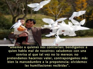 “amemos a quienes nos contrarían; bendigamos a
quien habla mal de nosotros; saludemos con una
sonrisa al que tal vez no lo merece; no
pretendamos hacernos valer, contrapongamos más
bien la mansedumbre a la prepotencia; olvidemos
las humillaciones recibidas”.

 