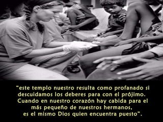 “este templo nuestro resulta como profanado si
descuidamos los deberes para con el prójimo.
Cuando en nuestro corazón hay cabida para el
más pequeño de nuestros hermanos,
es el mismo Dios quien encuentra puesto”.

 