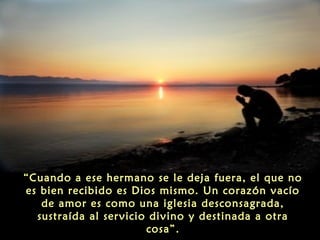 “Cuando a ese hermano se le deja fuera, el que no
es bien recibido es Dios mismo. Un corazón vacío
de amor es como una iglesia desconsagrada,
sustraída al servicio divino y destinada a otra
cosa”.

 